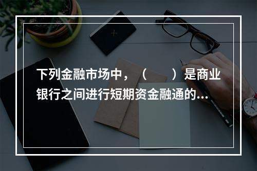 下列金融市场中，（　　）是商业银行之间进行短期资金融通的市场