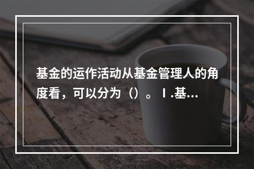 基金的运作活动从基金管理人的角度看，可以分为（）。Ⅰ.基金的