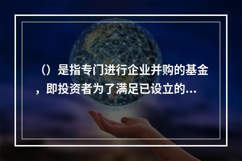 （）是指专门进行企业并购的基金，即投资者为了满足已设立的企业