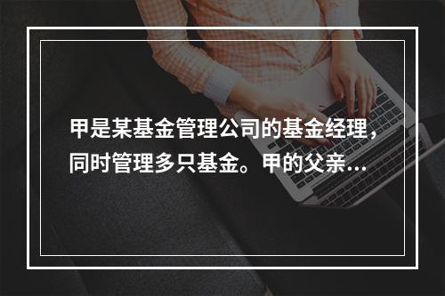 甲是某基金管理公司的基金经理，同时管理多只基金。甲的父亲大量