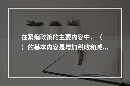 在紧缩政策的主要内容中，（　　）的基本内容是增加税收和减少政