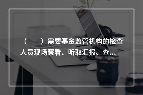 （　　）需要基金监管机构的检查人员现场察看、听取汇报、查验资