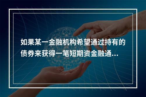 如果某一金融机构希望通过持有的债券来获得一笔短期资金融通，则