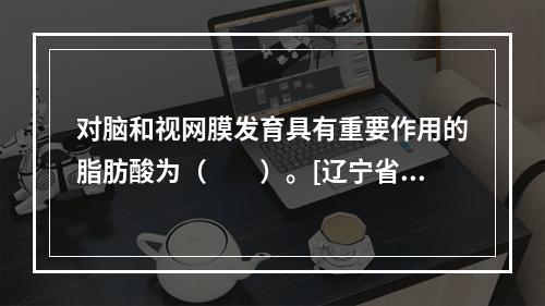 对脑和视网膜发育具有重要作用的脂肪酸为（　　）。[辽宁省20