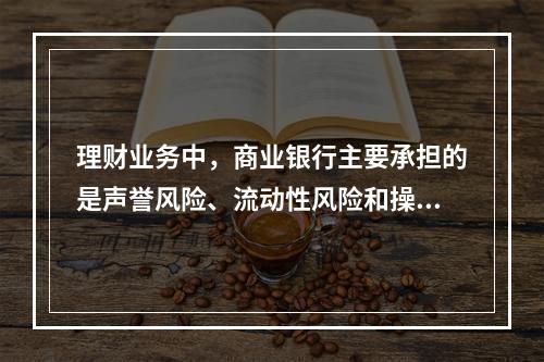 理财业务中，商业银行主要承担的是声誉风险、流动性风险和操作风