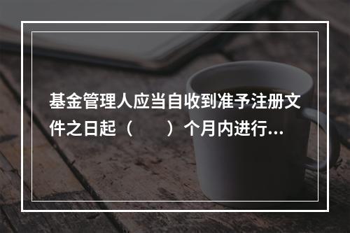 基金管理人应当自收到准予注册文件之日起（　　）个月内进行基金