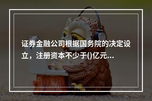 证券金融公司根据国务院的决定设立，注册资本不少于()亿元。