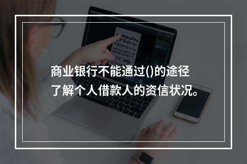 商业银行不能通过()的途径了解个人借款人的资信状况。