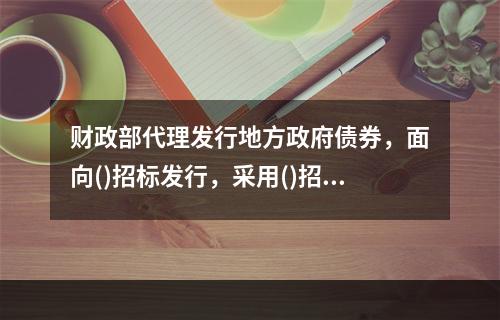 财政部代理发行地方政府债券，面向()招标发行，采用()招标方