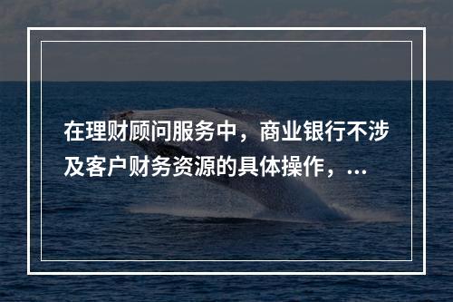 在理财顾问服务中，商业银行不涉及客户财务资源的具体操作，只提