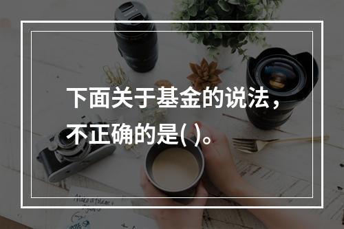 下面关于基金的说法，不正确的是( )。