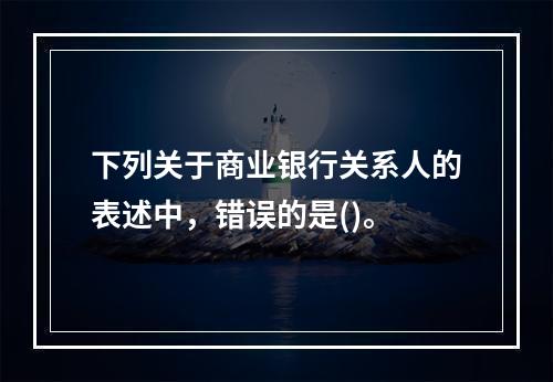 下列关于商业银行关系人的表述中，错误的是()。