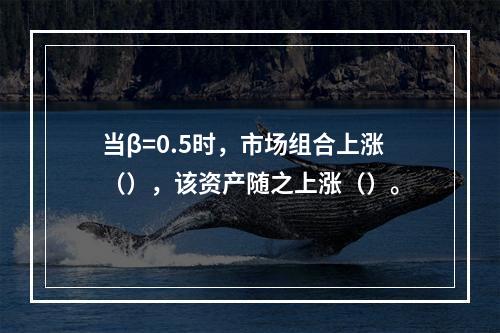 当β=0.5时，市场组合上涨（），该资产随之上涨（）。