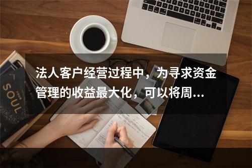 法人客户经营过程中，为寻求资金管理的收益最大化，可以将周转闲