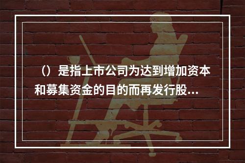 （）是指上市公司为达到增加资本和募集资金的目的而再发行股票的