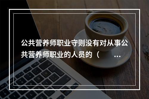 公共营养师职业守则没有对从事公共营养师职业的人员的（　　）进