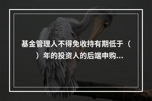 基金管理人不得免收持有期低于（　　）年的投资人的后端申购（认