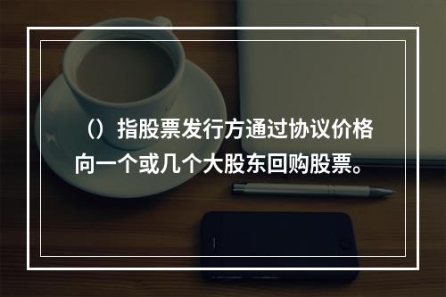 （）指股票发行方通过协议价格向一个或几个大股东回购股票。