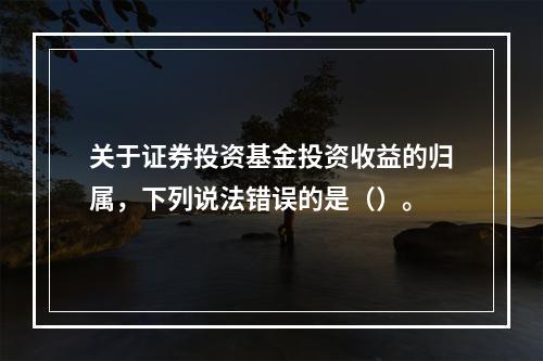 关于证券投资基金投资收益的归属，下列说法错误的是（）。