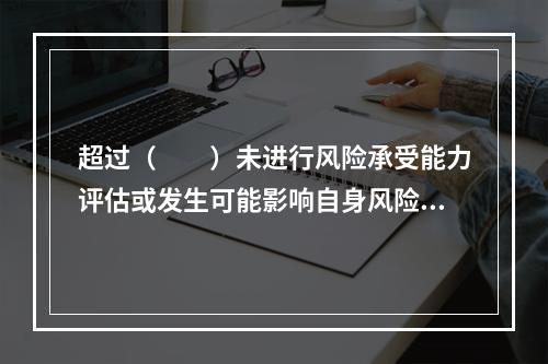 超过（　　）未进行风险承受能力评估或发生可能影响自身风险承受