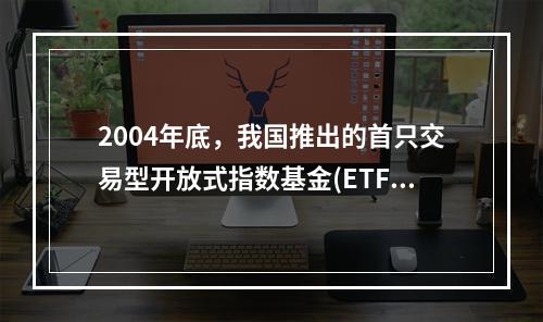 2004年底，我国推出的首只交易型开放式指数基金(ETF)是