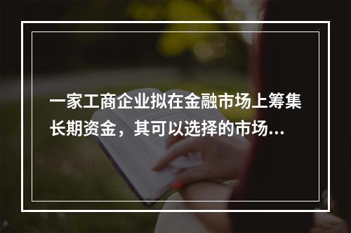 一家工商企业拟在金融市场上筹集长期资金，其可以选择的市场是（