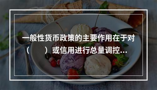 一般性货币政策的主要作用在于对（　　）或信用进行总量调控，对