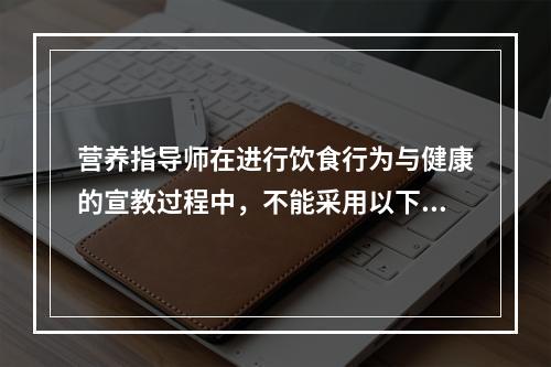 营养指导师在进行饮食行为与健康的宣教过程中，不能采用以下（　