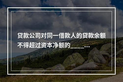 贷款公司对同一借款人的贷款余额不得超过资本净额的______