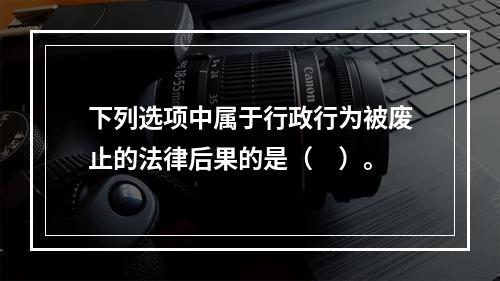 下列选项中属于行政行为被废止的法律后果的是（　）。