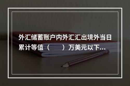 外汇储蓄账户内外汇汇出境外当日累计等值（　　）万美元以下（含