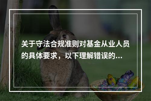 关于守法合规准则对基金从业人员的具体要求，以下理解错误的是(