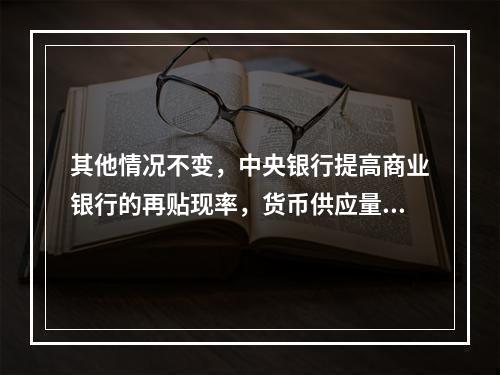 其他情况不变，中央银行提高商业银行的再贴现率，货币供应量将可