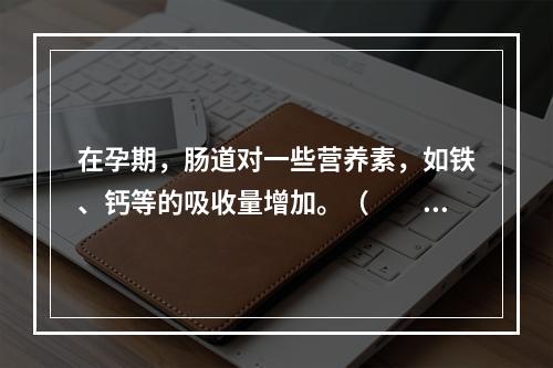 在孕期，肠道对一些营养素，如铁、钙等的吸收量增加。（　　）