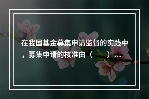 在我国基金募集申请监督的实践中，募集申请的核准由（　　）负责