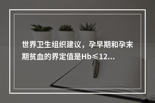 世界卫生组织建议，孕早期和孕末期贫血的界定值是Hb≤120g