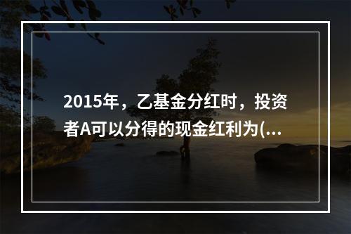 2015年，乙基金分红时，投资者A可以分得的现金红利为()元