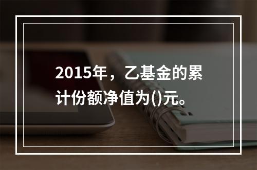 2015年，乙基金的累计份额净值为()元。