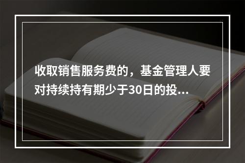 收取销售服务费的，基金管理人要对持续持有期少于30日的投资人