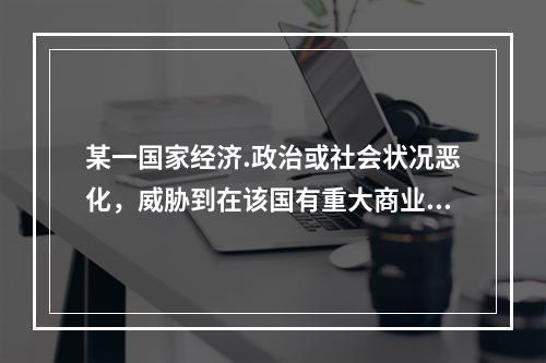 某一国家经济.政治或社会状况恶化，威胁到在该国有重大商业关系