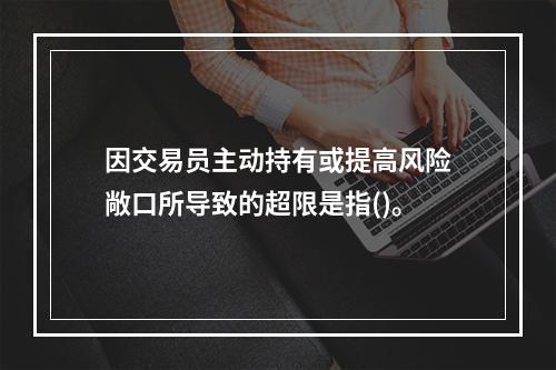 因交易员主动持有或提高风险敞口所导致的超限是指()。