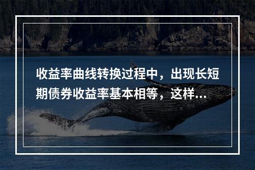 收益率曲线转换过程中，出现长短期债券收益率基本相等，这样的曲