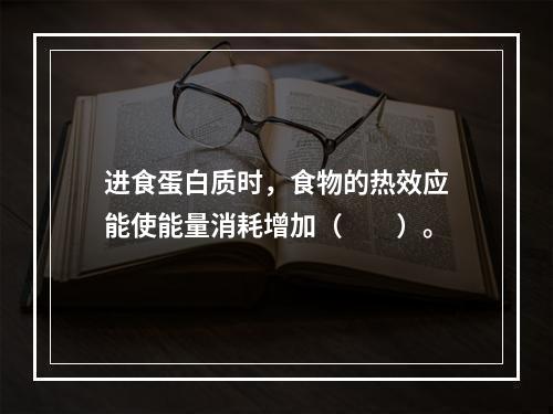 进食蛋白质时，食物的热效应能使能量消耗增加（　　）。