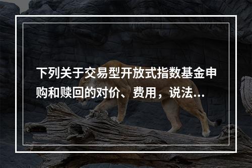 下列关于交易型开放式指数基金申购和赎回的对价、费用，说法错误