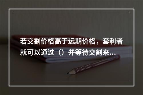 若交割价格高于远期价格，套利者就可以通过（）并等待交割来获取