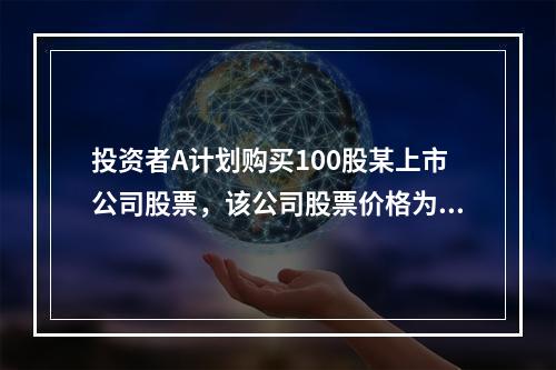 投资者A计划购买100股某上市公司股票，该公司股票价格为20