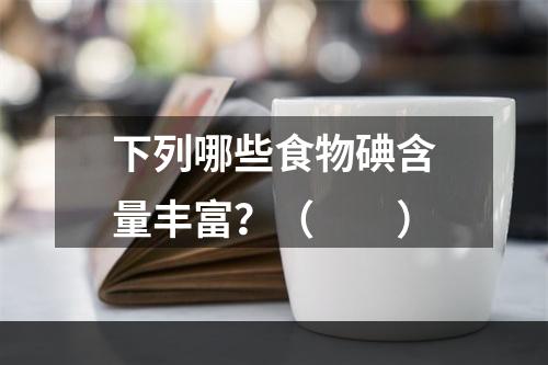 下列哪些食物碘含量丰富？（　　）