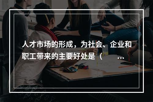 人才市场的形成，为社会、企业和职工带来的主要好处是（　　）。