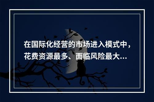 在国际化经营的市场进入模式中，花费资源最多、面临风险最大的模