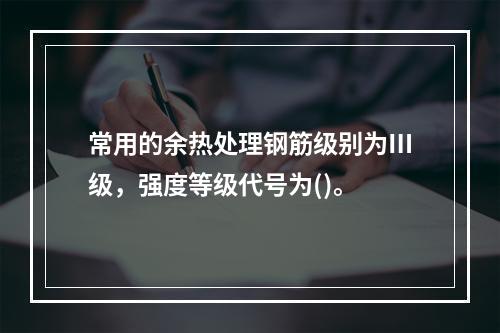 常用的余热处理钢筋级别为Ⅲ级，强度等级代号为()。